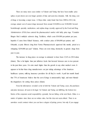 There are many more cases similar to Valeant and Turing that have been smaller price
spikes or just drawn out over longer periods of time and seem less dramatic. Still, the rising cost
of drugs is becoming a major issue. A Mayo clinic study found that from 2000 to 2012, the
average annual cost of cancer drugs increased from around $10,000 to over $100,000. Several
breakthrough specialty medications and orphan drugs recently approved by the Food and Drug
Administration (FDA) have entered the pharmaceutical market with hefty price tags. “Consider
Biogen Idec’s multiple sclerosis drug, Tecfidera, which costs $54,900 per patient per year;
hepatitis C cures from Gilead Sciences, with a sticker price of $84,000 per patient; and
Orkambi, a cystic fibrosis drug from Vertex Pharmaceuticals approved this month, priced at a
whopping $259,000 per year” (Islam). Prices are even rising drastically in generic drugs from
year to year.
The increase in drug prices on average is estimated to have been 12.6% in 2014 alone
(Islam). This is far higher than just inflation levels that hovered between zero to two percent
in the past three years. It is also much higher than the growth in any other medical costs. It
appears to be that these drug manufacturers are just taking advantage of the American
healthcare system, milking insurance providers for all they’re worth. A poll last month found
that 73% of Americans believe that the cost of drugs is unreasonably high, and most blamed
the drugmakers for setting these prices (Islam).
From the information revealed so far in both the Valeant and Turing cases, the purchases
and price increases all seem to be legal. So Valeant and Turing are fulfilling the bottom two
blocks of the corporate social responsibility pyramid, but are failing at the next block. Ethics is a
matter of opinion since there are no written rules, but this does not seem ethical. There is an
unwritten social contract where you can have a degree of pricing power, but only if you engage
 