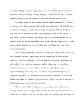in substantial funding of research as a percentage of your sales. At least with Valeant, that does
not seem to be the case since they are cutting funding for research. Questions arise as to where
the money is going and why the steep price increases were necessary in the first place.
One problem is these are not new drugs; Daraprim has even been available for 62 years.
In some cases, when there is a shortage of a particular drug, price increases will result. However,
in other cases, the increase in price is due to a strategy of companies which buy the rights to
older drugs and turn them into a “specialty” drug. Drugmakers' patient assistant programs, a
main aspect of the recent subpoenas, help patients cover co-pays for their medicines, but can
sometimes be deemed improper inducement to drive up sales. There does not appear to be a good
reason yet for the dramatic price increases in these drugs from Valeant and Turing, which is
causing many problems.
Shares of many pharmaceutical companies have fallen quite a bit since these scandals and
since Democratic presidential hopeful Hillary Clinton proposed ways to prevent industry
profiteering. The recent skyrocketing of these drug prices has become a big enough issue to be
acknowledged by new presidential candidates, hopefully solving some of these problems.
Dramatic price increases for several medicines are also scheduled to be the subject of a
congressional hearing in the coming week. The increases have prompted investigations by
congressional committees, and House Democrats have established a task force to look into this
unethical drug pricing. On Wednesday, the Senate Special Committee on Aging is scheduled to
hold a hearing further exploring the matter (Rockoff).
“’There’s a line at which these huge price increases for prescription drugs go from
rewarding innovation to price gouging and this hearing will set the stage for an examination of
whether that line is being crossed. We’ll hear from experts about why these huge price spikes are
 