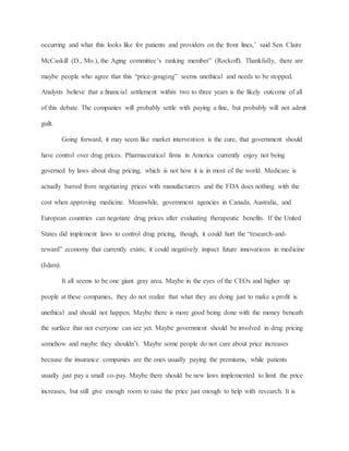 occurring and what this looks like for patients and providers on the front lines,’ said Sen. Claire
McCaskill (D., Mo.), the Aging committee’s ranking member” (Rockoff). Thankfully, there are
maybe people who agree that this “price-gouging” seems unethical and needs to be stopped.
Analysts believe that a financial settlement within two to three years is the likely outcome of all
of this debate. The companies will probably settle with paying a fine, but probably will not admit
guilt.
Going forward, it may seem like market intervention is the cure, that government should
have control over drug prices. Pharmaceutical firms in America currently enjoy not being
governed by laws about drug pricing, which is not how it is in most of the world. Medicare is
actually barred from negotiating prices with manufacturers and the FDA does nothing with the
cost when approving medicine. Meanwhile, government agencies in Canada, Australia, and
European countries can negotiate drug prices after evaluating therapeutic benefits. If the United
States did implement laws to control drug pricing, though, it could hurt the “research-and-
reward” economy that currently exists; it could negatively impact future innovations in medicine
(Islam).
It all seems to be one giant gray area. Maybe in the eyes of the CEOs and higher up
people at these companies, they do not realize that what they are doing just to make a profit is
unethical and should not happen. Maybe there is more good being done with the money beneath
the surface that not everyone can see yet. Maybe government should be involved in drug pricing
somehow and maybe they shouldn’t. Maybe some people do not care about price increases
because the insurance companies are the ones usually paying the premiums, while patients
usually just pay a small co-pay. Maybe there should be new laws implemented to limit the price
increases, but still give enough room to raise the price just enough to help with research. It is
 