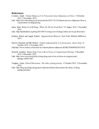 References
Cordeiro, Anjali. Valeant Slumps as U.S. Prosecutors Issue Subpoenas on Prices. 14 October
2015. 2 November 2015.
Link: http://www.bloomberg.com/news/articles/2015-10-15/valeant-receives-subpoenas-from-u-
s-prosecutors-on-drug-pricing
Islam, Ifrad. Rising Cost Of Drugs: Where Do We Go From Here? 31 August 2015. 2 November
2015.
Link: http://healthaffairs.org/blog/2015/08/31/rising-cost-of-drugs-where-do-we-go-from-here/
Kreitner, Robert and Angelo Kinicki. Organizational Behavior. New York: McGraw-Hill/Irwin,
2013.
Pierson, Ransdell and Bill Berkrot. Valeant subpoenaed by U.S. prosecutors; shares drop. 15
October 2015. 2 November 2015.
Link:http://www.reuters.com/article/us-valeant-pharms-subpoena-dUSKCN0S90XO20151015
Rockoff, Jonathon. Rising Drug Costs to Be in Focus at Congressional Hearing. 5 December
2015. 6 December 2015.
Link: http://www.wsj.com/articles/rising-drug-costs-to-be-in-focus-at-congressional-
hearing-1449311407
Vaughan, Joann. Ethical Discussions: The ethics of drug pricing. 13 October 2015. 2 Novemeber
2015.
Link: http://blog.spcollege.edu/general-education/ethical-discussions-the-ethics-of-drug-
pricing-spcethics/
 