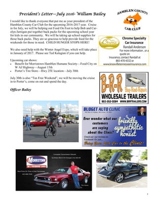 3
President’s Letter—July 2016- William Bailey
I would like to thank everyone that put me as your president of the
Hamblen County Car Club for the upcoming 2016-2017 year. Cruise
in for July, we will be helping out Food On Foot to help Bob and Car-
olyn Jarnigan put together back packs for the upcoming school year
for kids in our community. We will be taking up school supplies for
those back packs. They are so gracious to help provide food for the
weekends for those in need. CHILD HUNGER STOPS HERE!
We also need help with the Winter Angel Expo, which will take place
in January of 2017. Please see Ted Kalagian if you can help.
Upcoming car shows:
 Benefit for Morristown Hamblen Humane Society—Food City on
W AJ Highway—August 13th
 Porter’s Tire Store—Hwy 25E location—July 30th
July 30th is also “Tax Free Weekend”, we will be moving the cruise
in to Porter’s, come on out and spend the day.
Officer Bailey
 