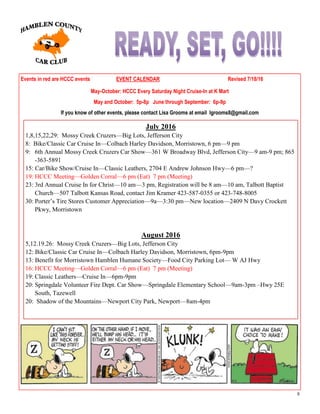 8
Events in red are HCCC events EVENT CALENDAR Revised 7/18/16
May-October: HCCC Every Saturday Night Cruise-In at K Mart
May and October: 5p-8p June through September: 6p-9p
If you know of other events, please contact Lisa Grooms at email lgrooms8@gmail.com
July 2016
1,8,15,22,29: Mossy Creek Cruzers—Big Lots, Jefferson City
8: Bike/Classic Car Cruise In—Colbach Harley Davidson, Morristown, 6 pm—9 pm
9: 6th Annual Mossy Creek Cruzers Car Show—361 W Broadway Blvd, Jefferson City—9 am-9 pm; 865
-363-5891
15: Car/Bike Show/Cruise In—Classic Leathers, 2704 E Andrew Johnson Hwy—6 pm—?
19: HCCC Meeting—Golden Corral—6 pm (Eat) 7 pm (Meeting)
23: 3rd Annual Cruise In for Christ—10 am—3 pm, Registration will be 8 am—10 am, Talbott Baptist
Church—507 Talbott Kansas Road, contact Jim Kramer 423-587-0355 or 423-748-8005
30: Porter’s Tire Stores Customer Appreciation—9a—3:30 pm—New location—2409 N Davy Crockett
Pkwy, Morristown
August 2016
5,12.19.26: Mossy Creek Cruzers—Big Lots, Jefferson City
12: Bike/Classic Car Cruise In—Colbach Harley Davidson, Morristown, 6pm-9pm
13: Benefit for Morristown Hamblen Humane Society—Food City Parking Lot— W AJ Hwy
16: HCCC Meeting—Golden Corral—6 pm (Eat) 7 pm (Meeting)
19: Classic Leathers—Cruise In—6pm-9pm
20: Springdale Volunteer Fire Dept. Car Show—Springdale Elementary School—9am-3pm –Hwy 25E
South, Tazewell
20: Shadow of the Mountains—Newport City Park, Newport—8am-4pm
 