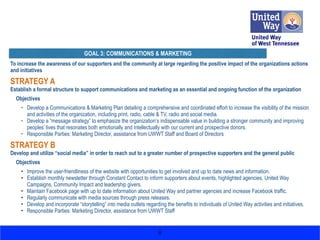 To increase the awareness of our supporters and the community at large regarding the positive impact of the organizations actions
and initiatives
STRATEGY A
Establish a formal structure to support communications and marketing as an essential and ongoing function of the organization
Objectives
• Develop a Communications & Marketing Plan detailing a comprehensive and coordinated effort to increase the visibility of the mission
and activities of the organization, including print, radio, cable & TV, radio and social media.
• Develop a “message strategy” to emphasize the organization’s indispensable value in building a stronger community and improving
peoples’ lives that resonates both emotionally and intellectually with our current and prospective donors.
• Responsible Parties: Marketing Director, assistance from UWWT Staff and Board of Directors
STRATEGY B
Develop and utilize “social media” in order to reach out to a greater number of prospective supporters and the general public
Objectives
• Improve the user-friendliness of the website with opportunities to get involved and up to date news and information.
• Establish monthly newsletter through Constant Contact to inform supporters about events, highlighted agencies, United Way
Campaigns, Community Impact and leadership givers.
• Maintain Facebook page with up to date information about United Way and partner agencies and increase Facebook traffic.
• Regularly communicate with media sources through press releases.
• Develop and incorporate “storytelling” into media outlets regarding the benefits to individuals of United Way activities and initiatives.
• Responsible Parties: Marketing Director, assistance from UWWT Staff 
8
GOAL 3: COMMUNICATIONS & MARKETING
 