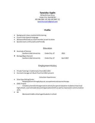 Taneisha Esplin
24 North Cove Drive
Cedar City, Utah 84720
435.586.2303 (H); 435.592.3947 (C)
taneisha.esplin@gmail.com
Profile
 Backgroundinbasic medical skillstraining
 Fluentinthe Spanishlanguage
 Workedeffectivelyasa teammemberaswell asalone
 Quickto learn,enthusiasticandfriendly
Education
 Associate of Science
SouthernUtah University CedarCity,UT 2013
 BiologyMajor(Senior)
SouthernUtah University CedarCity,UT April 2017
Employment History
 Private Tutoringin mathematicsfrom2012-2015
 Assistantmanagerat5 Buck Pizzafrom2012-present
Volunteer Experiences
 SilverSpurRidingCenter
Helpedpatronsthroughphysical,occupational andequinetherapy.
 EDGE Project
Initiated,plannedandorganizedanactivityforspecial educationstudentsattwolocal
highschools.Learnedleadershipandorganizationalskillsaswell asimprovedincommunication
skills.
 4H
Mentoredmiddle school agedstudentsinschool.
 