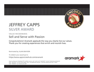 JEFFREY CAPPS
SILVER AWARD
VALUE RECOGNIZED:
Sell and Serve with Passion
Congratulations! Aramark applauds the way you clearly live our values.
Thank you for creating experiences that enrich and nourish lives.
Nominated by: ALAN GRAYSON
To redeem your award go to:
https://www.appreciatehub.com/aramark
Log in using your Employee ID number as your user name and “aramark” as your temporary password.
Click “Receive” on the home page. Click “Unredeemed Awards.” Find the award and click “View.”
Click “Redeem” to choose your gift.
 