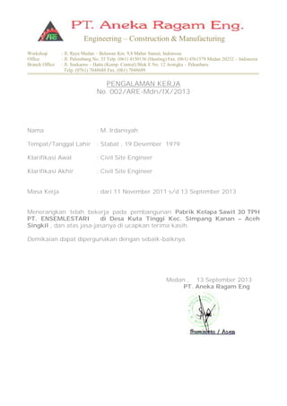 Workshop : Jl. Raya Medan – Belawan Km. 9,8 Mabar Sumut, Indonesia
Office : Jl. Palembang No. 35 Telp. (061) 4150136 (Hunting) Fax. (061) 4561578 Medan 20232 – Indonesia
Branch Office : Jl. Soekarno – Hatta (Komp. Central) Blok E No. 12 Arengka – Pekanbaru
Telp. (0761) 7048688 Fax. (061) 7048689
Engineering – Construction & Manufacturing
PENGALAMAN KERJA
No. 002/ARE-Mdn/IX/2013
Nama : M. Irdansyah
Tempat/Tanggal Lahir : Stabat , 19 Desember 1979
Klarifikasi Awal : Civil Site Engineer
Klarifikasi Akhir : Civil Site Engineer
Masa Kerja : dari 11 November 2011 s/d 13 September 2013
Menerangkan telah bekerja pada pembangunan Pabrik Kelapa Sawit 30 TPH
PT. ENSEMLESTARI di Desa Kuta Tinggi Kec. Simpang Kanan – Aceh
Singkil , dan atas jasa-jasanya di ucapkan terima kasih.
Demikaian dapat dipergunakan dengan sebaik-baiknya.
Medan , 13 September 2013
PT. Aneka Ragam Eng
 