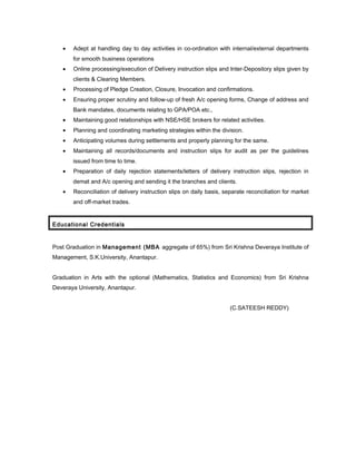 • Adept at handling day to day activities in co-ordination with internal/external departments
for smooth business operations
• Online processing/execution of Delivery instruction slips and Inter-Depository slips given by
clients & Clearing Members.
• Processing of Pledge Creation, Closure, Invocation and confirmations.
• Ensuring proper scrutiny and follow-up of fresh A/c opening forms, Change of address and
Bank mandates, documents relating to GPA/POA etc.,
• Maintaining good relationships with NSE/HSE brokers for related activities.
• Planning and coordinating marketing strategies within the division.
• Anticipating volumes during settlements and properly planning for the same.
• Maintaining all records/documents and instruction slips for audit as per the guidelines
issued from time to time.
• Preparation of daily rejection statements/letters of delivery instruction slips, rejection in
demat and A/c opening and sending it the branches and clients.
• Reconciliation of delivery instruction slips on daily basis, separate reconciliation for market
and off-market trades.
Educational Credentials
Post Graduation in Management (MBA aggregate of 65%) from Sri Krishna Deveraya Institute of
Management, S.K.University, Anantapur.
Graduation in Arts with the optional (Mathematics, Statistics and Economics) from Sri Krishna
Deveraya University, Anantapur.
(C.SATEESH REDDY)
 
