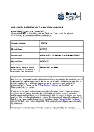 COLLEGE OF BUSINESS, ARTS AND SOCIAL SCIENCES
COURSEWORK SUBMISSION COVERSHEET
Coursework MUST be submitted online via Blackboard Learn under the relevant
modular/study block/assessment block course page.
Student Number: 1108554
Module Code: MG5616
Module Title: CORPORATE BRANDING THEORY AND ISSUES
Module Tutor: BIDIT DEY
Assessment Number/Name:
e.g. Coursework 1, Coursework 2,
Presentation, Final Assessment
INDIVIDUAL REPORT
I confirm that I understand a complete submission of coursework is by one electronic copy of
my assignment via Blackboard Learn. I understand that assignments must be submitted by
the deadline in order to achieve an uncapped grade. Separate guidelines apply to
reassessed work. Please see the College Student Handbook section titled “Late
Submission Policy” for details.
Plagiarism is the knowing or reckless presentation of another person’s thoughts, writings,
inventions, as one’s own. It includes the incorporation of another person’s work from
published or unpublished sources, without indicating that the material is derived from those
sources. It includes the use of material obtained from the internet. (Senate Regulation 6.18).
I confirm that I have read and understood the guidance in the College Student Handbook. I
also confirm that I have neither plagiarised in this coursework, nor allowed my own work to
be plagiarised.
The submission of this coversheet is confirmation that you have read and understood the above statements.
 