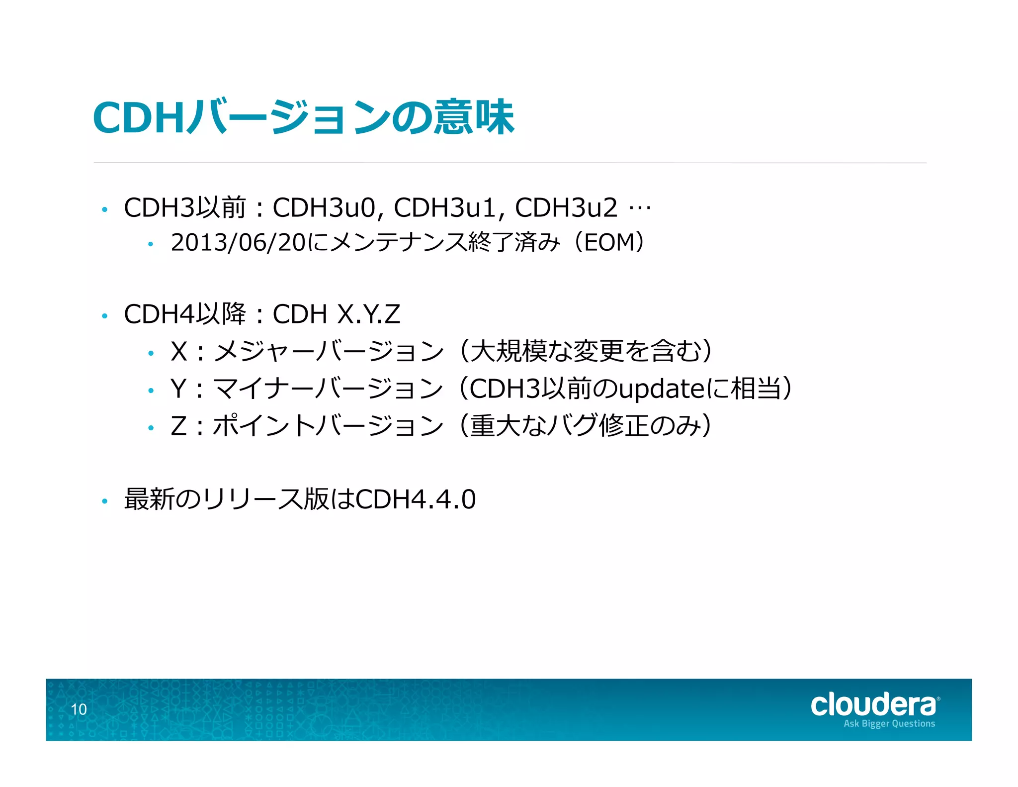 CDHバージョンの意味
10
•  CDH3以前：CDH3u0,  CDH3u1,  CDH3u2  …
•  2013/06/20にメンテナンス終了了済み（EOM）
•  CDH4以降降：CDH  X.Y.Z
•  X：メジャーバージョン（⼤大規模な変更更を含む）
•  Y：マイナーバージョン（CDH3以前のupdateに相当）
•  Z：ポイントバージョン（重⼤大なバグ修正のみ）
•  最新のリリース版はCDH4.4.0
 