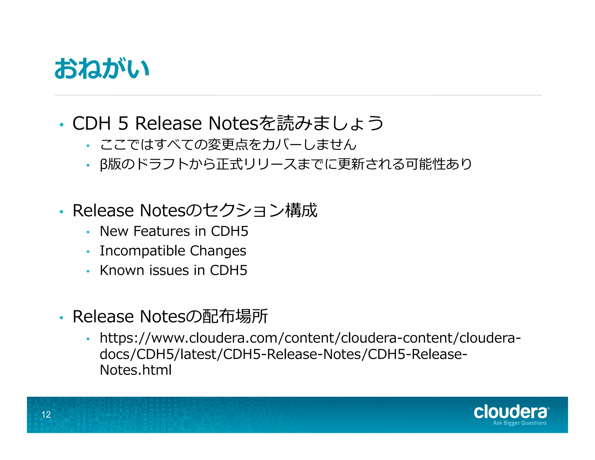 おねがい
•  CDH  5  Release  Notesを読みましょう
•  ここではすべての変更更点をカバーしません
•  β版のドラフトから正式リリースまでに更更新される可能性あり
•  Release  Notesのセクション構成
•  New  Features  in  CDH5
•  Incompatible  Changes
•  Known  issues  in  CDH5
•  Release  Notesの配布場所
•  https://www.cloudera.com/content/cloudera-‐‑‒content/cloudera-‐‑‒
docs/CDH5/latest/CDH5-‐‑‒Release-‐‑‒Notes/CDH5-‐‑‒Release-‐‑‒
Notes.html
12
 