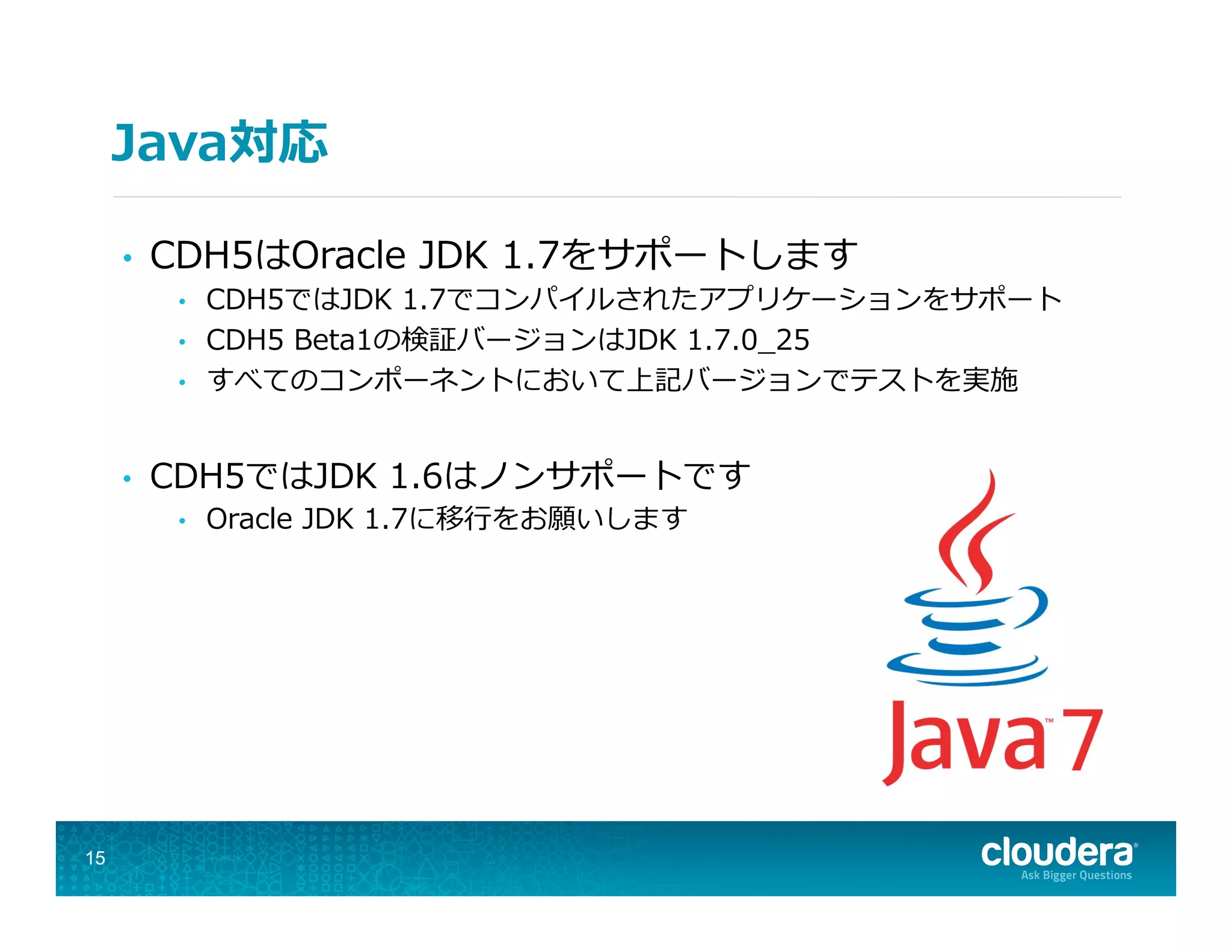 Java対応
•  CDH5はOracle  JDK  1.7をサポートします
•  CDH5ではJDK  1.7でコンパイルされたアプリケーションをサポート
•  CDH5  Beta1の検証バージョンはJDK  1.7.0_̲25
•  すべてのコンポーネントにおいて上記バージョンでテストを実施
•  CDH5ではJDK  1.6はノンサポートです
•  Oracle  JDK  1.7に移⾏行行をお願いします
15
 