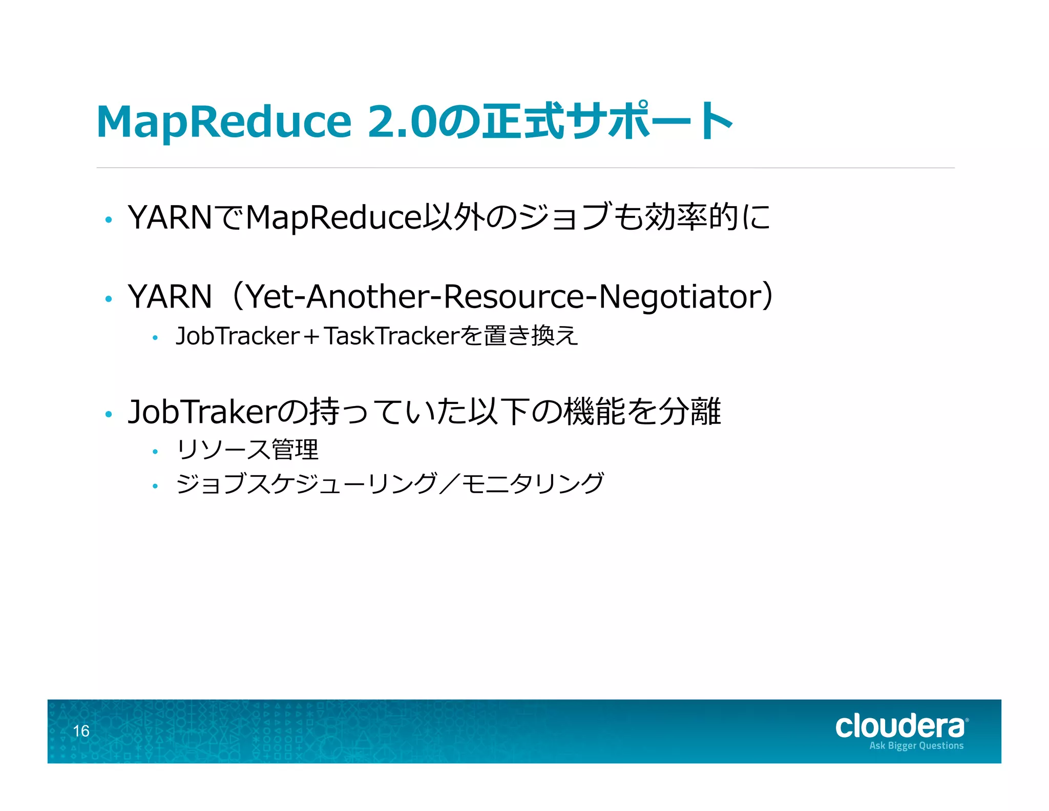 MapReduce  2.0の正式サポート
•  YARNでMapReduce以外のジョブも効率率率的に
•  YARN（Yet-‐‑‒Another-‐‑‒Resource-‐‑‒Negotiator）
•  JobTracker＋TaskTrackerを置き換え
•  JobTrakerの持っていた以下の機能を分離離
•  リソース管理理
•  ジョブスケジューリング／モニタリング
16
 