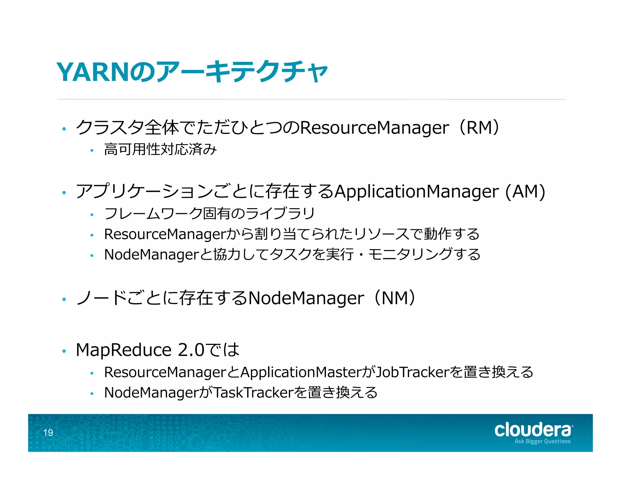 YARNのアーキテクチャ
•  クラスタ全体でただひとつのResourceManager（RM）
•  ⾼高可⽤用性対応済み
•  アプリケーションごとに存在するApplicationManager  (AM)
•  フレームワーク固有のライブラリ
•  ResourceManagerから割り当てられたリソースで動作する
•  NodeManagerと協⼒力力してタスクを実⾏行行・モニタリングする
•  ノードごとに存在するNodeManager（NM）
•  MapReduce  2.0では
•  ResourceManagerとApplicationMasterがJobTrackerを置き換える
•  NodeManagerがTaskTrackerを置き換える
19
 