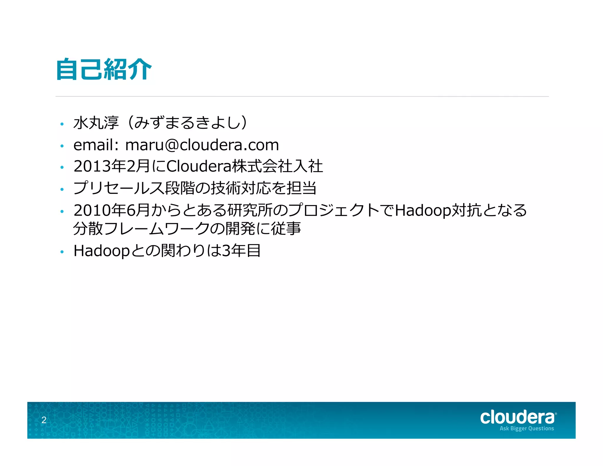 ⾃自⼰己紹介
•  ⽔水丸淳（みずまるきよし）
•  email:  maru@cloudera.com
•  2013年年2⽉月にCloudera株式会社⼊入社
•  プリセールス段階の技術対応を担当
•  2010年年6⽉月からとある研究所のプロジェクトでHadoop対抗となる
分散フレームワークの開発に従事
•  Hadoopとの関わりは3年年⽬目
2
 