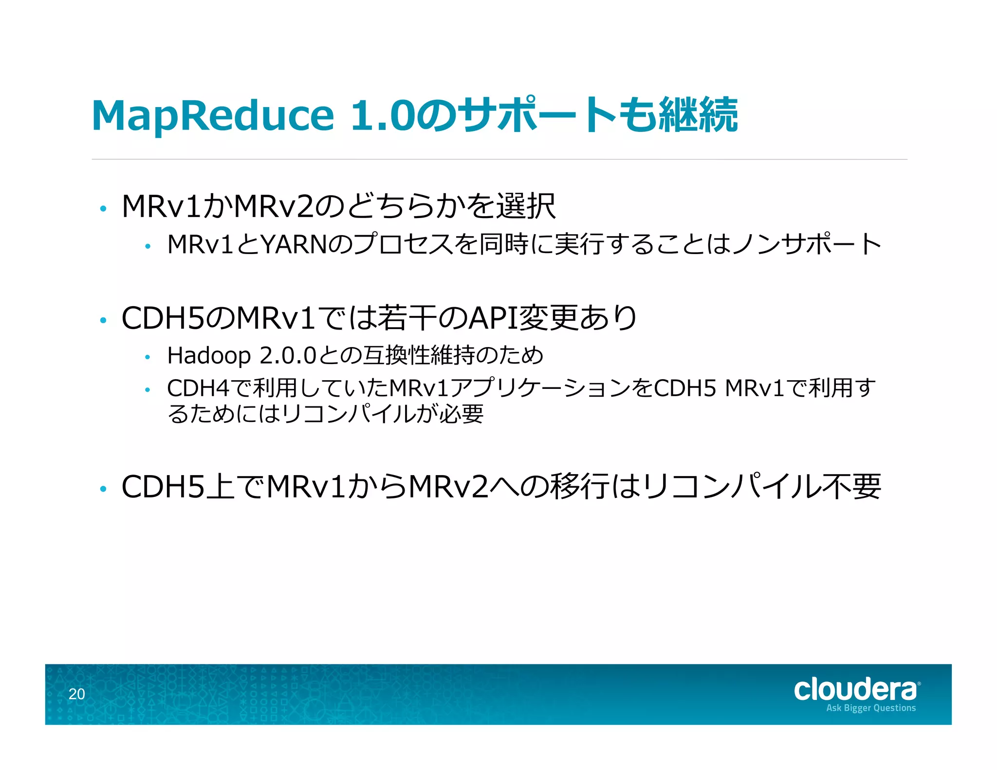 MapReduce  1.0のサポートも継続
•  MRv1かMRv2のどちらかを選択
•  MRv1とYARNのプロセスを同時に実⾏行行することはノンサポート
•  CDH5のMRv1では若若⼲干のAPI変更更あり
•  Hadoop  2.0.0との互換性維持のため
•  CDH4で利利⽤用していたMRv1アプリケーションをCDH5  MRv1で利利⽤用す
るためにはリコンパイルが必要
•  CDH5上でMRv1からMRv2への移⾏行行はリコンパイル不不要
20
 