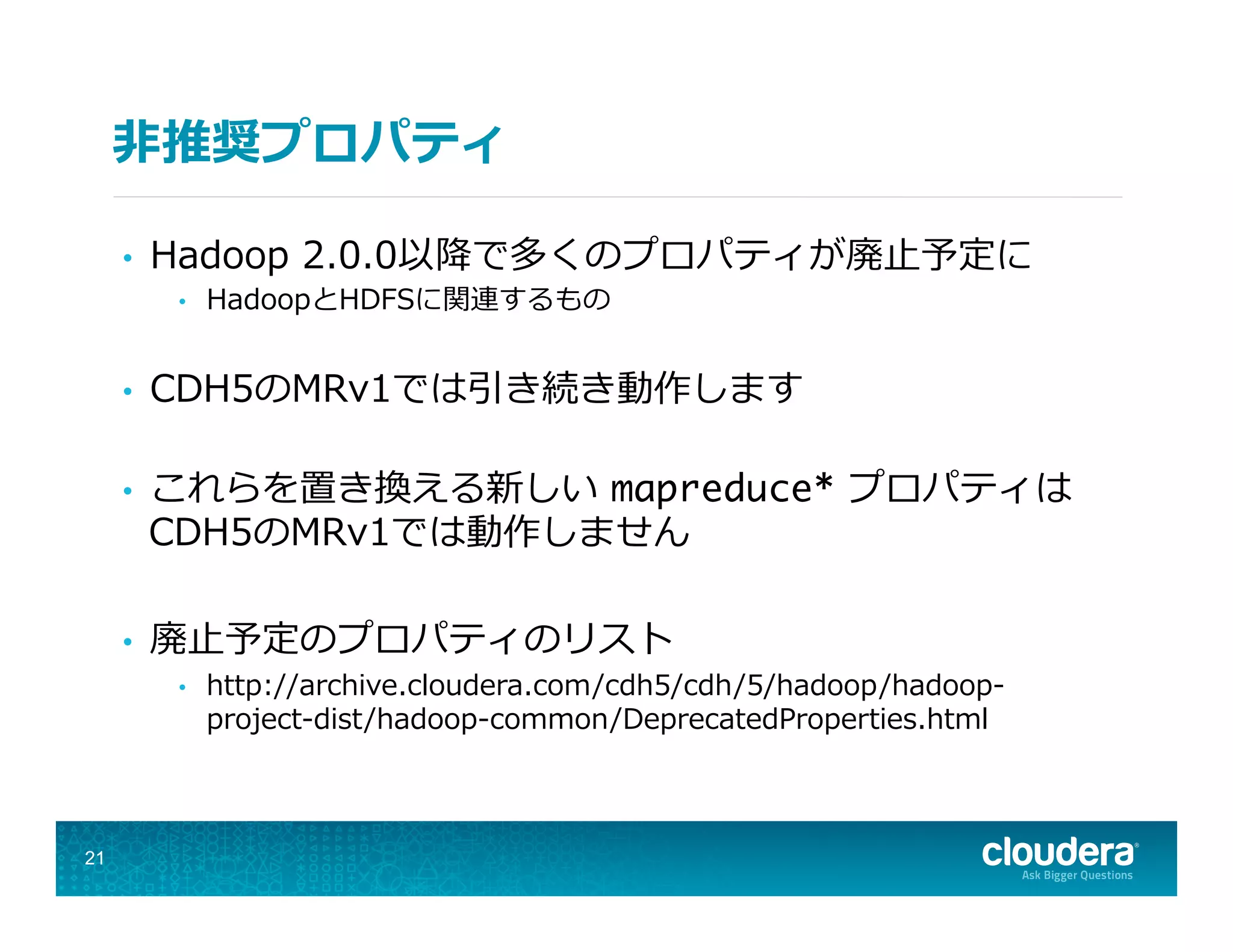 ⾮非推奨プロパティ
•  Hadoop  2.0.0以降降で多くのプロパティが廃⽌止予定に
•  HadoopとHDFSに関連するもの
•  CDH5のMRv1では引き続き動作します
•  これらを置き換える新しい  mapreduce*  プロパティは
CDH5のMRv1では動作しません
•  廃⽌止予定のプロパティのリスト
•  http://archive.cloudera.com/cdh5/cdh/5/hadoop/hadoop-‐‑‒
project-‐‑‒dist/hadoop-‐‑‒common/DeprecatedProperties.html
21
 