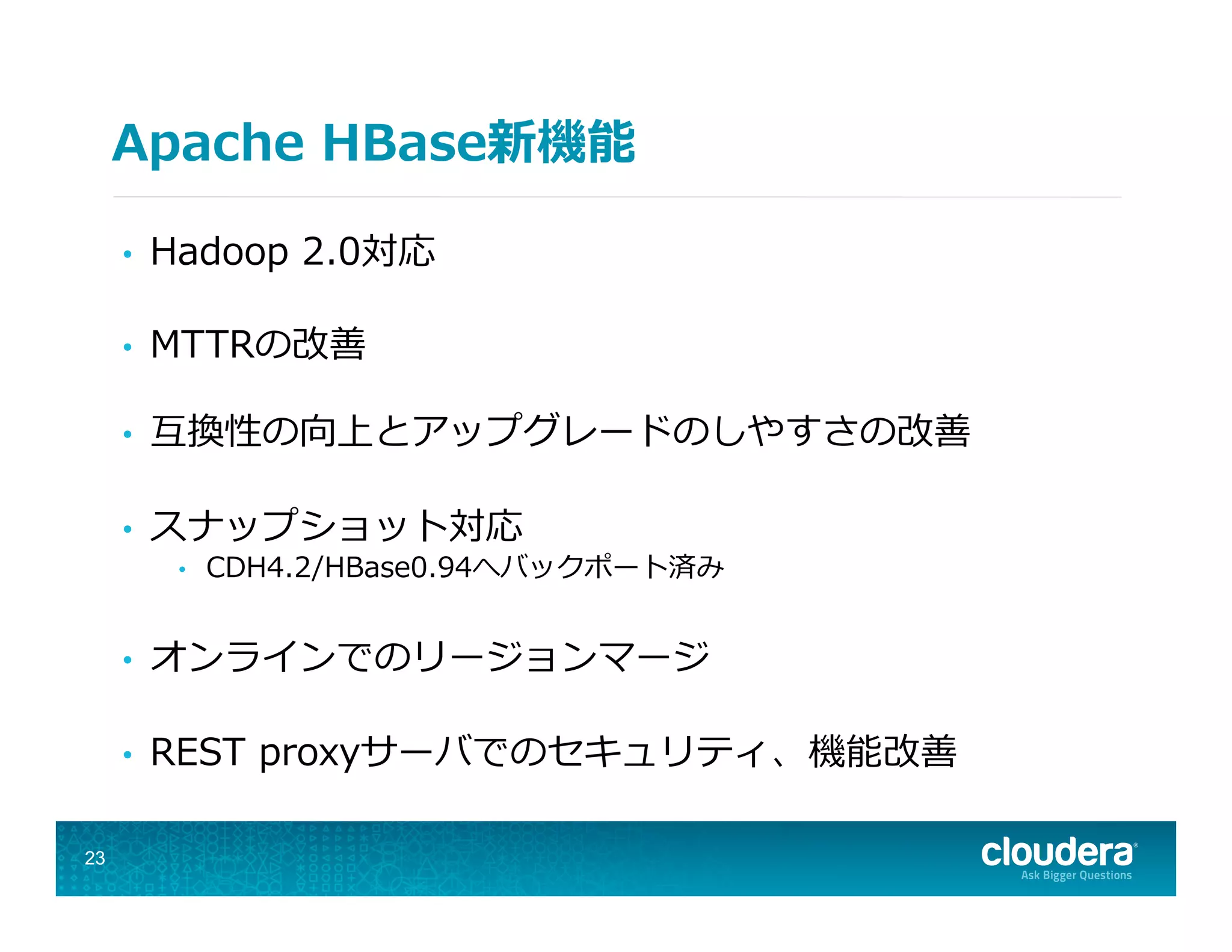 Apache  HBase新機能
•  Hadoop  2.0対応
•  MTTRの改善
•  互換性の向上とアップグレードのしやすさの改善
•  スナップショット対応
•  CDH4.2/HBase0.94へバックポート済み
•  オンラインでのリージョンマージ
•  REST  proxyサーバでのセキュリティ、機能改善
23
 