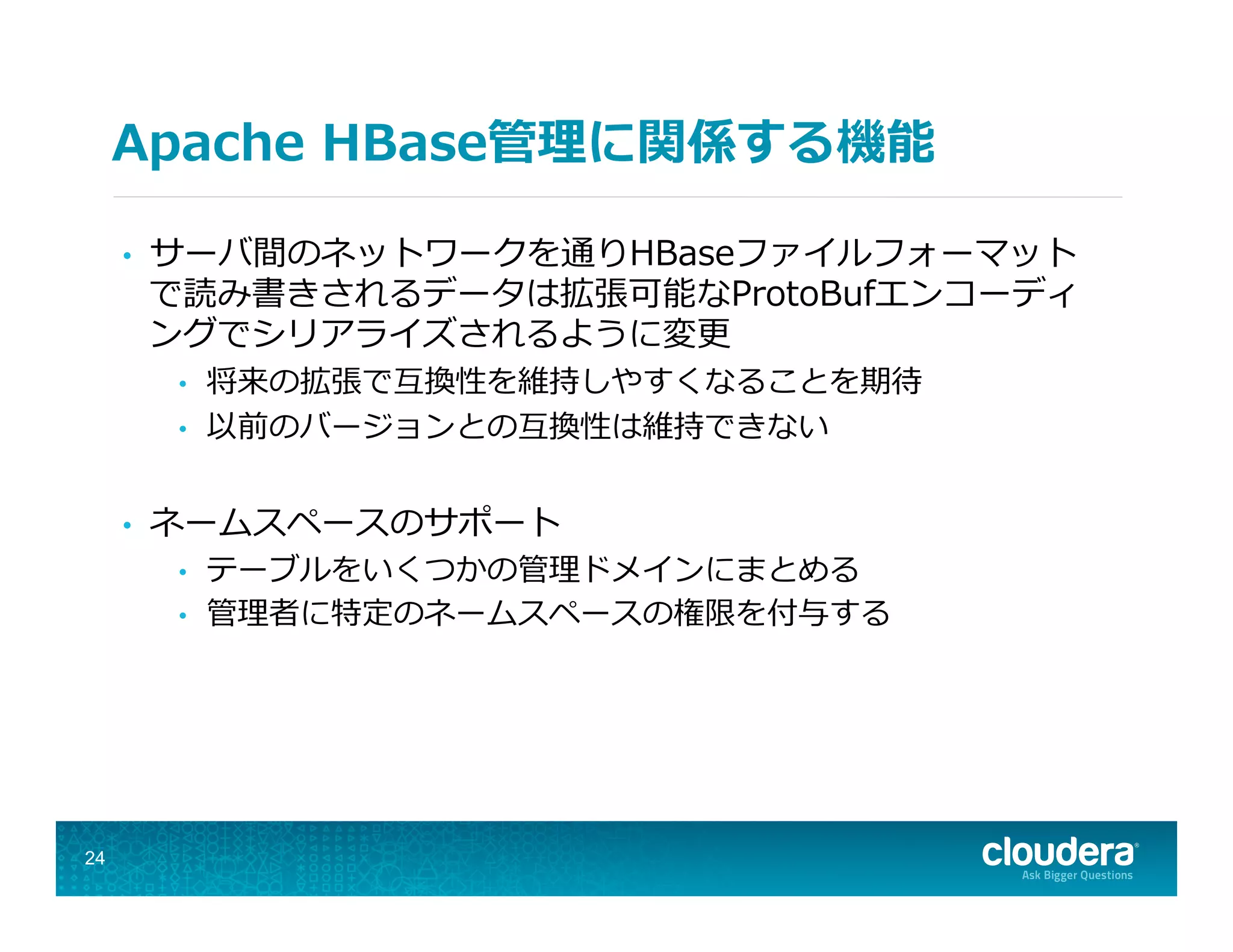 Apache  HBase管理理に関係する機能
•  サーバ間のネットワークを通りHBaseファイルフォーマット
で読み書きされるデータは拡張可能なProtoBufエンコーディ
ングでシリアライズされるように変更更
•  将来の拡張で互換性を維持しやすくなることを期待
•  以前のバージョンとの互換性は維持できない
•  ネームスペースのサポート
•  テーブルをいくつかの管理理ドメインにまとめる
•  管理理者に特定のネームスペースの権限を付与する
24
 