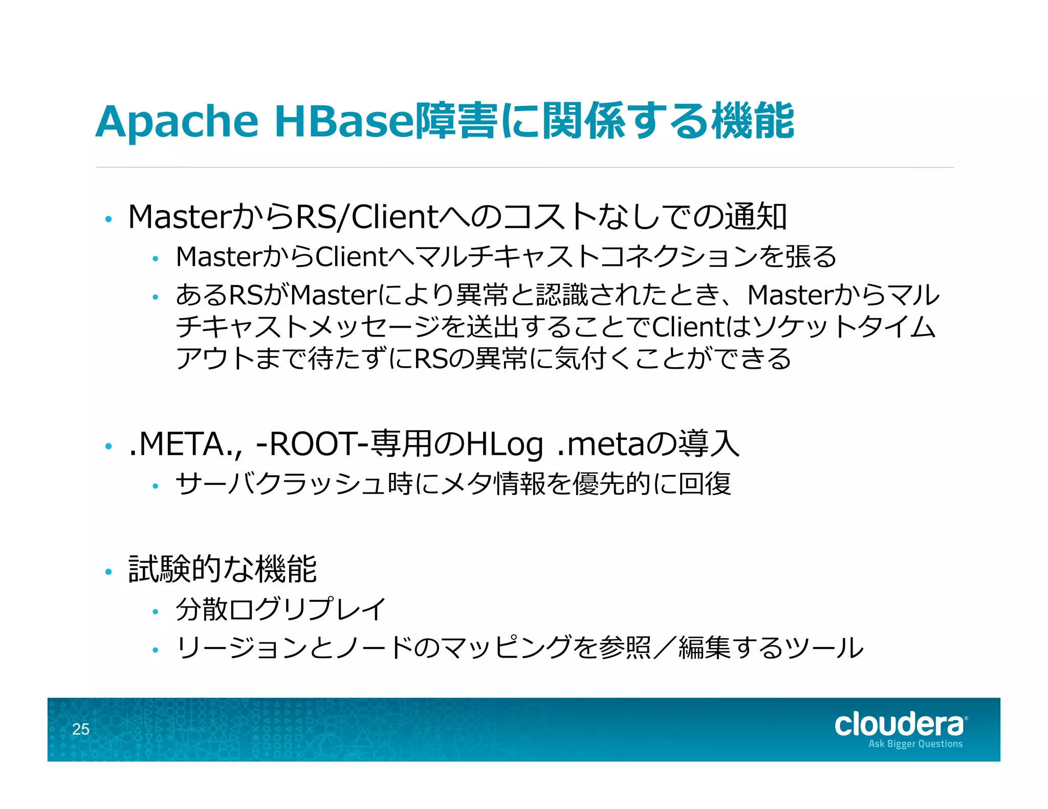 Apache  HBase障害に関係する機能
•  MasterからRS/Clientへのコストなしでの通知
•  MasterからClientへマルチキャストコネクションを張る
•  あるRSがMasterにより異異常と認識識されたとき、Masterからマル
チキャストメッセージを送出することでClientはソケットタイム
アウトまで待たずにRSの異異常に気付くことができる
•  .META.,  -‐‑‒ROOT-‐‑‒専⽤用のHLog  .metaの導⼊入
•  サーバクラッシュ時にメタ情報を優先的に回復復
•  試験的な機能
•  分散ログリプレイ
•  リージョンとノードのマッピングを参照／編集するツール
25
 