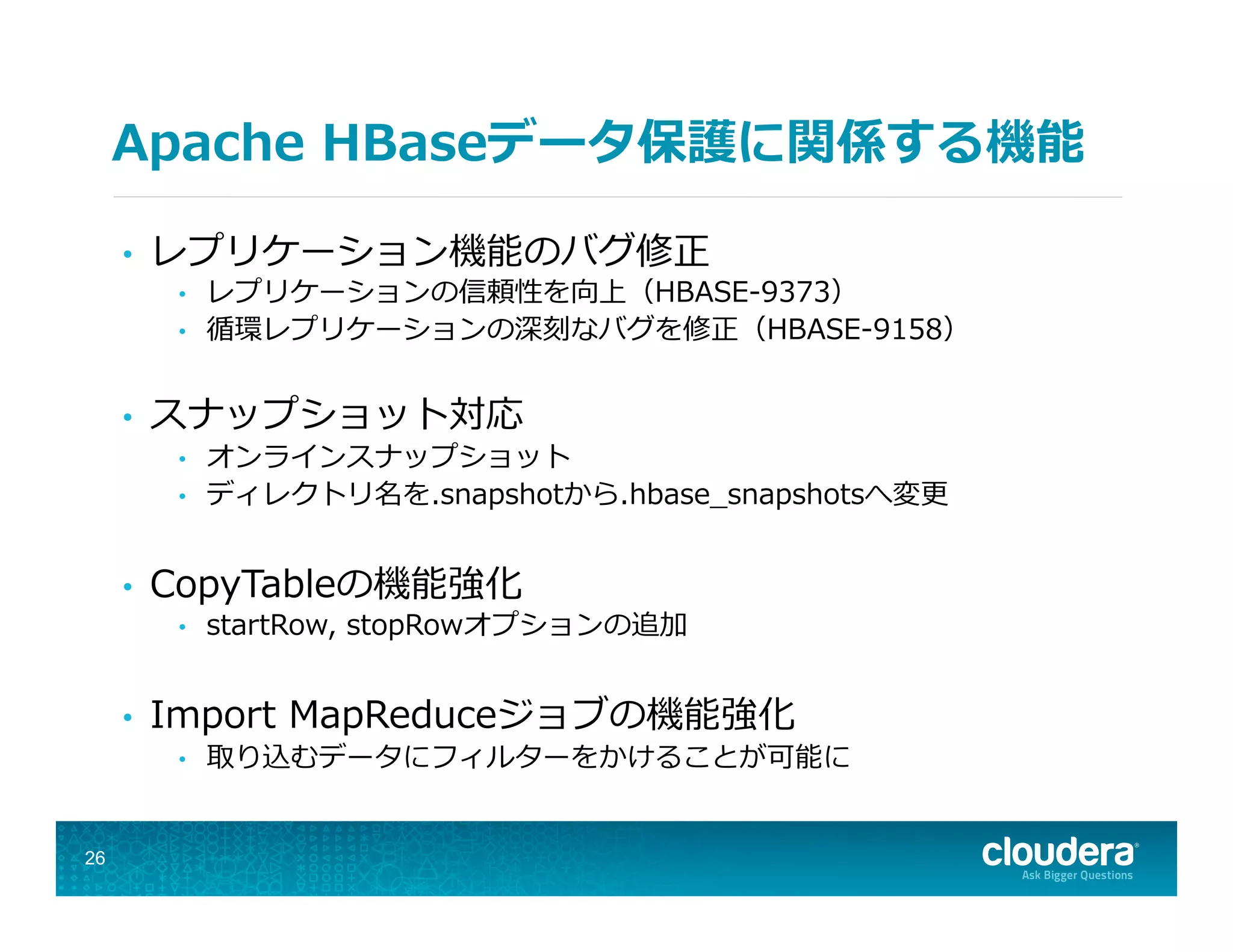 Apache  HBaseデータ保護に関係する機能
•  レプリケーション機能のバグ修正
•  レプリケーションの信頼性を向上（HBASE-‐‑‒9373）
•  循環レプリケーションの深刻なバグを修正（HBASE-‐‑‒9158）
•  スナップショット対応
•  オンラインスナップショット
•  ディレクトリ名を.snapshotから.hbase_̲snapshotsへ変更更
•  CopyTableの機能強化
•  startRow,  stopRowオプションの追加
•  Import  MapReduceジョブの機能強化
•  取り込むデータにフィルターをかけることが可能に
26
 