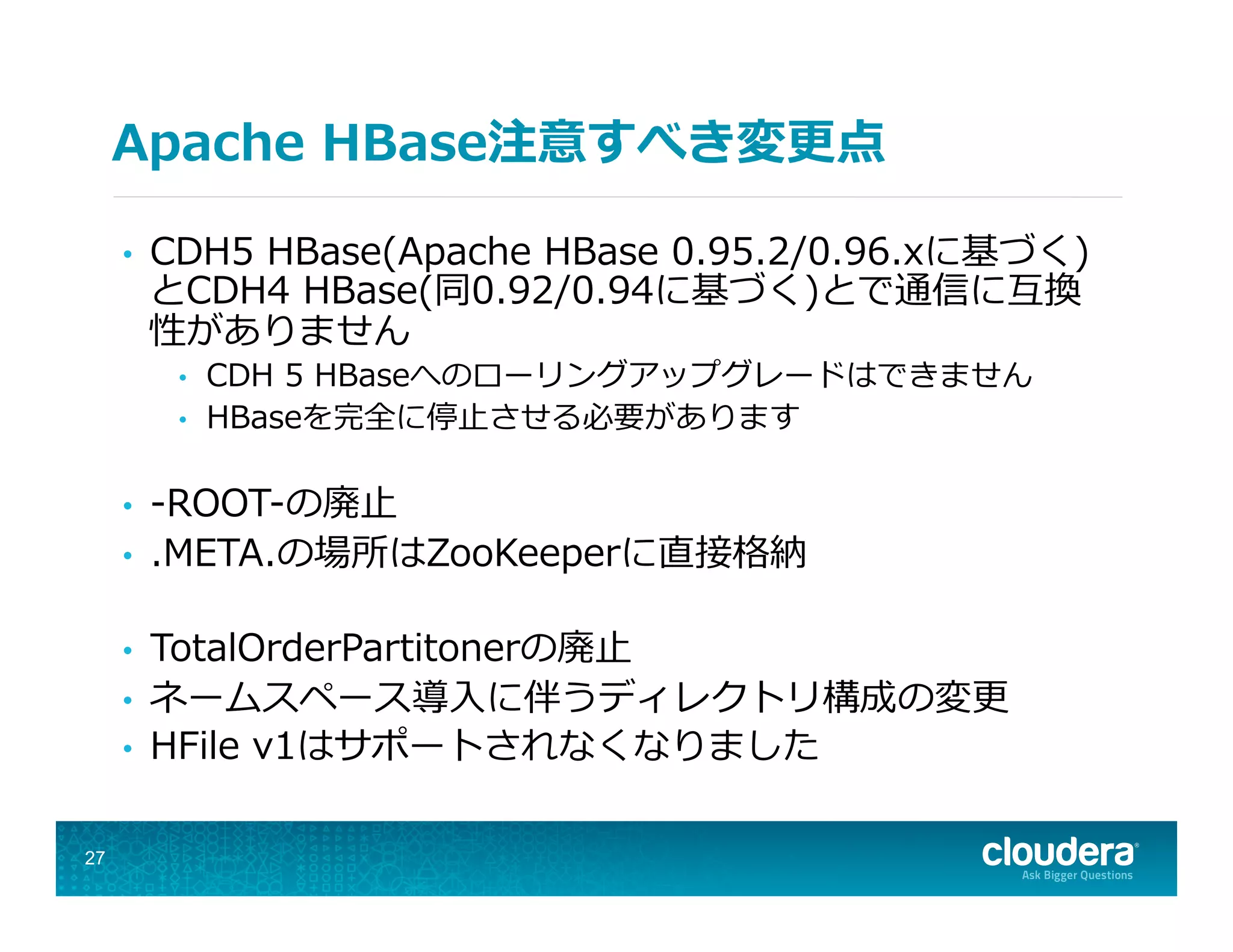 Apache  HBase注意すべき変更更点
•  CDH5  HBase(Apache  HBase  0.95.2/0.96.xに基づく)
とCDH4  HBase(同0.92/0.94に基づく)とで通信に互換
性がありません
•  CDH  5  HBaseへのローリングアップグレードはできません
•  HBaseを完全に停⽌止させる必要があります
•  -‐‑‒ROOT-‐‑‒の廃⽌止
•  .META.の場所はZooKeeperに直接格納
•  TotalOrderPartitonerの廃⽌止
•  ネームスペース導⼊入に伴うディレクトリ構成の変更更
•  HFile  v1はサポートされなくなりました
27
 