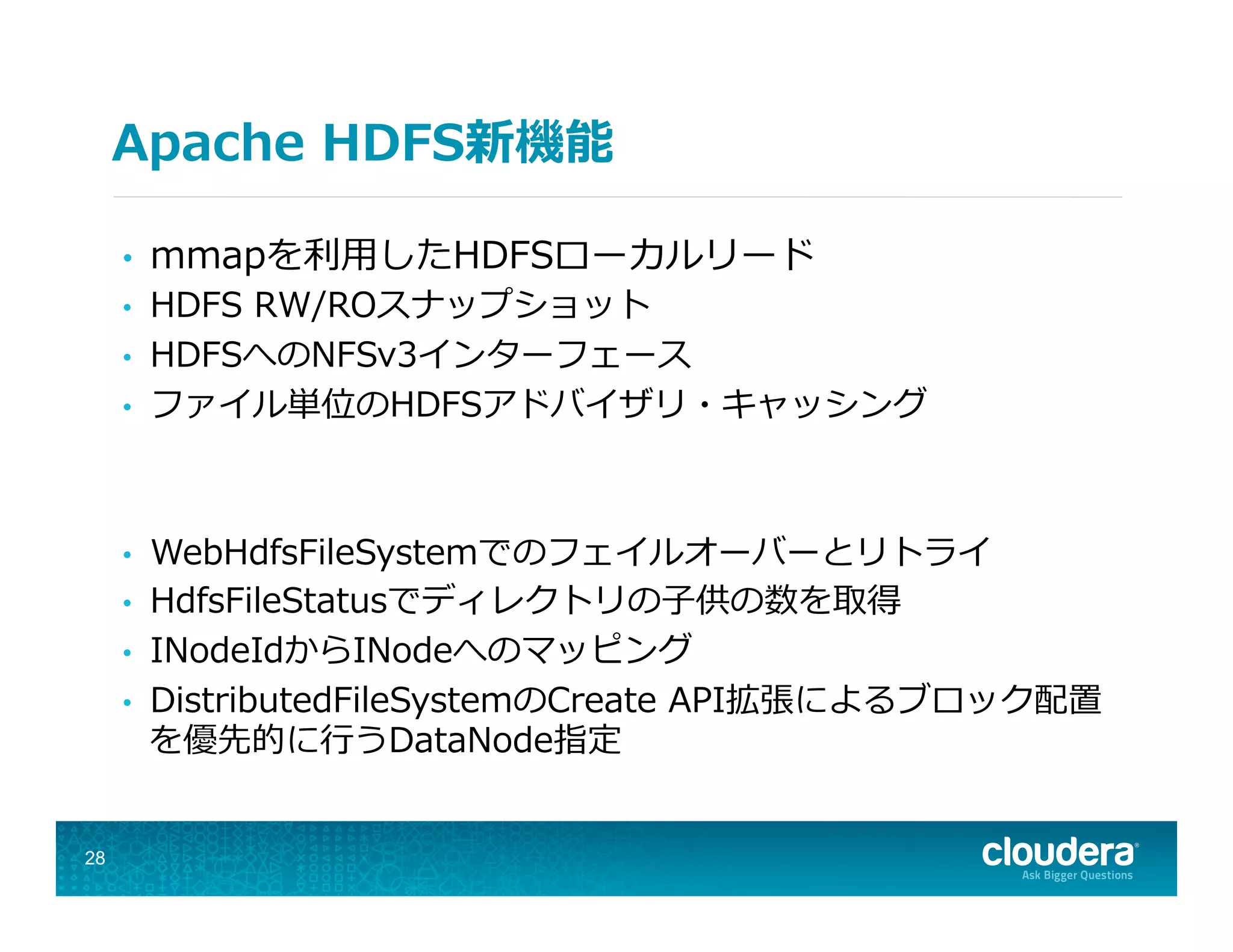 Apache  HDFS新機能
•  mmapを利利⽤用したHDFSローカルリード
•  HDFS  RW/ROスナップショット
•  HDFSへのNFSv3インターフェース
•  ファイル単位のHDFSアドバイザリ・キャッシング
•  WebHdfsFileSystemでのフェイルオーバーとリトライ
•  HdfsFileStatusでディレクトリの⼦子供の数を取得
•  INodeIdからINodeへのマッピング
•  DistributedFileSystemのCreate  API拡張によるブロック配置
を優先的に⾏行行うDataNode指定
28
 