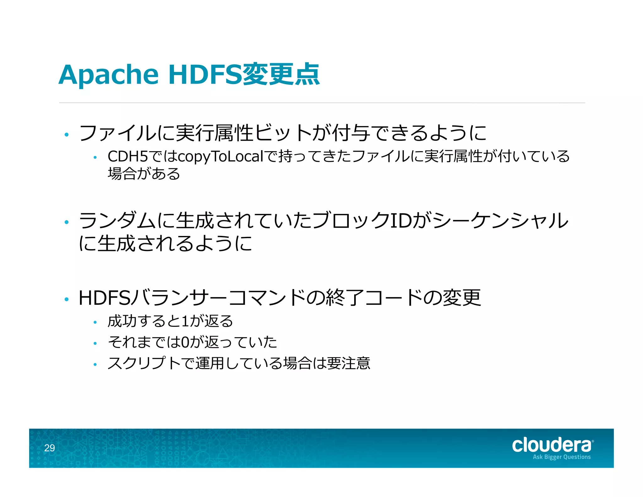 Apache  HDFS変更更点
•  ファイルに実⾏行行属性ビットが付与できるように
•  CDH5ではcopyToLocalで持ってきたファイルに実⾏行行属性が付いている
場合がある
•  ランダムに⽣生成されていたブロックIDがシーケンシャル
に⽣生成されるように
•  HDFSバランサーコマンドの終了了コードの変更更
•  成功すると1が返る
•  それまでは0が返っていた
•  スクリプトで運⽤用している場合は要注意
29
 