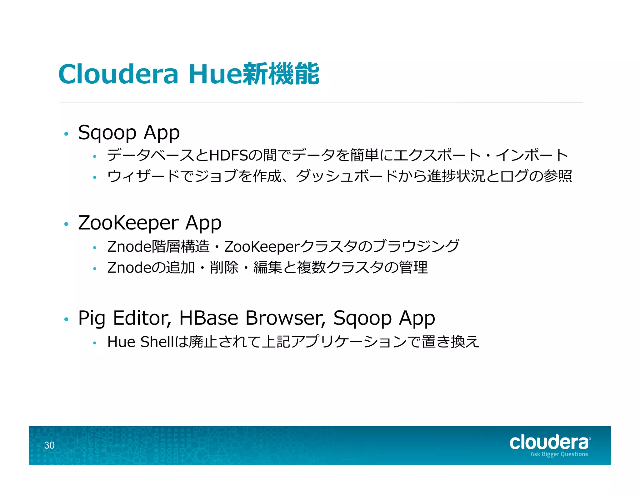 Cloudera  Hue新機能
•  Sqoop  App
•  データベースとHDFSの間でデータを簡単にエクスポート・インポート
•  ウィザードでジョブを作成、ダッシュボードから進捗状況とログの参照
•  ZooKeeper  App
•  Znode階層構造・ZooKeeperクラスタのブラウジング
•  Znodeの追加・削除・編集と複数クラスタの管理理
•  Pig  Editor,  HBase  Browser,  Sqoop  App
•  Hue  Shellは廃⽌止されて上記アプリケーションで置き換え
30
 
