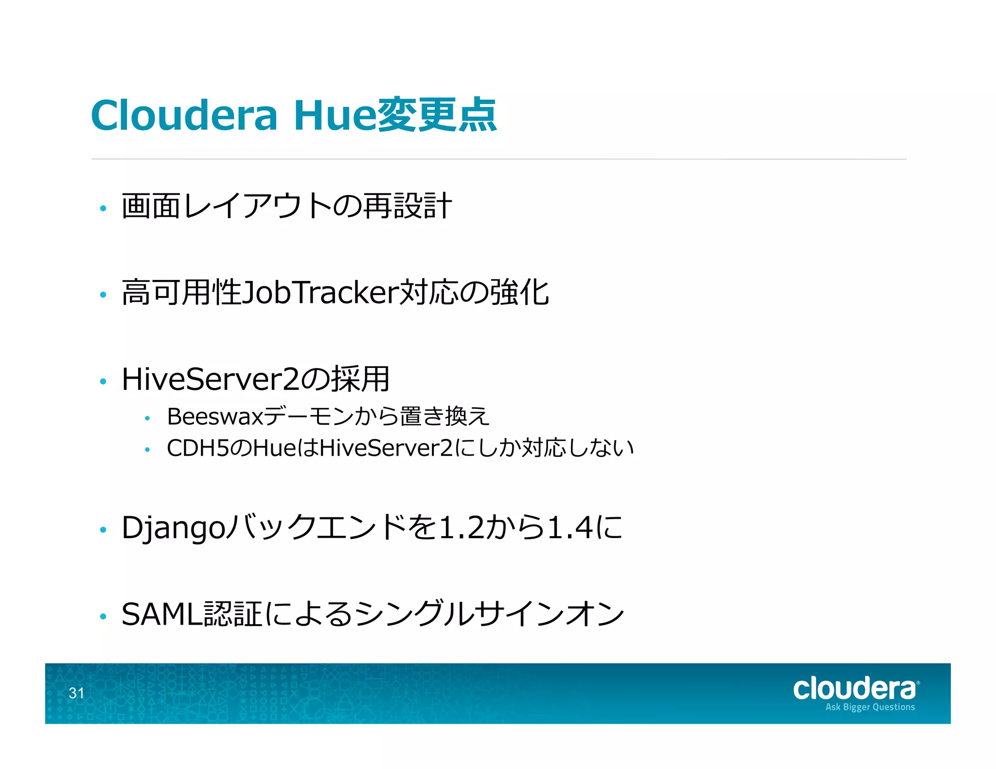Cloudera  Hue変更更点
•  画⾯面レイアウトの再設計
•  ⾼高可⽤用性JobTracker対応の強化
•  HiveServer2の採⽤用
•  Beeswaxデーモンから置き換え
•  CDH5のHueはHiveServer2にしか対応しない
•  Djangoバックエンドを1.2から1.4に
•  SAML認証によるシングルサインオン
31
 