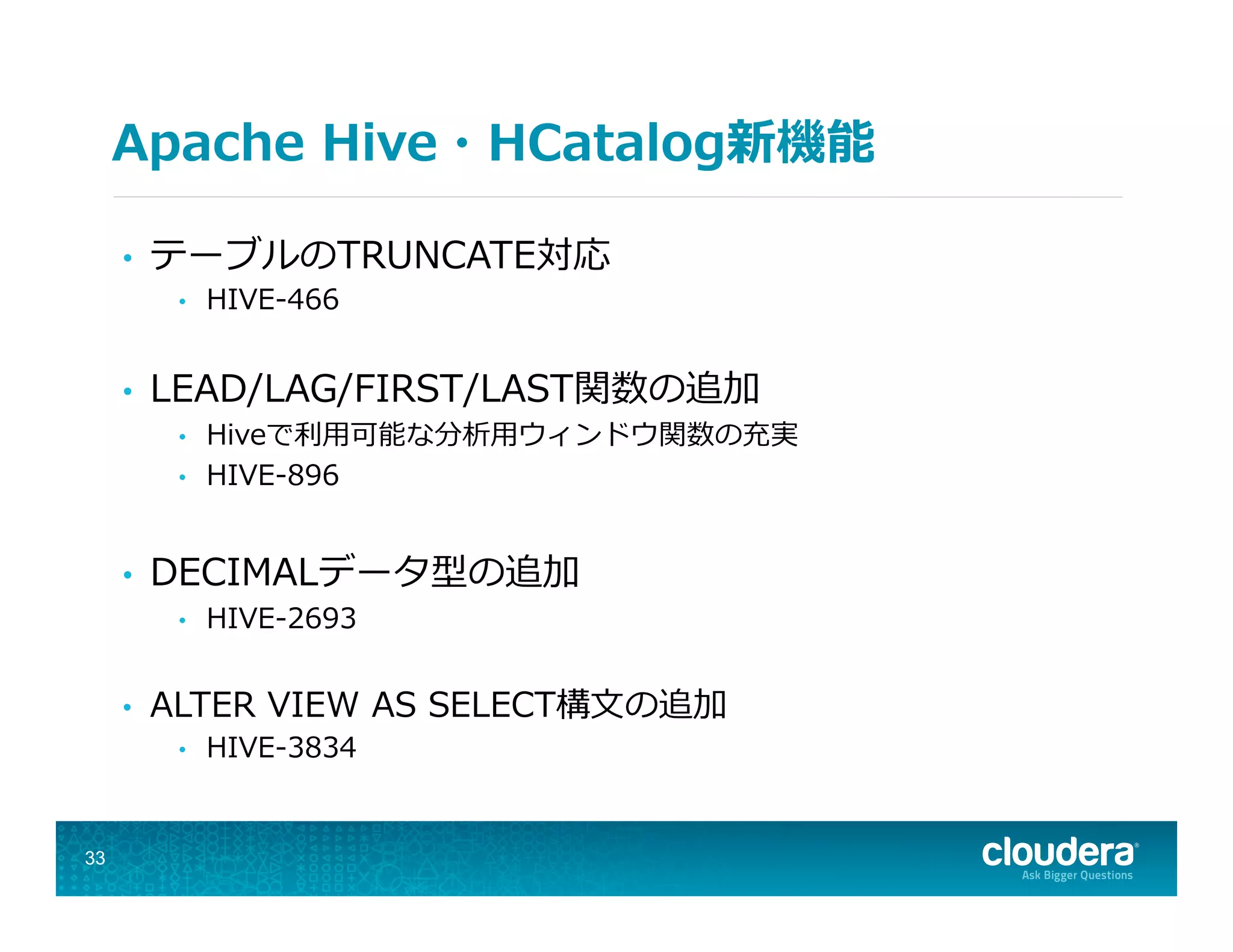 Apache  Hive・HCatalog新機能
•  テーブルのTRUNCATE対応
•  HIVE-‐‑‒466
•  LEAD/LAG/FIRST/LAST関数の追加
•  Hiveで利利⽤用可能な分析⽤用ウィンドウ関数の充実
•  HIVE-‐‑‒896
•  DECIMALデータ型の追加
•  HIVE-‐‑‒2693
•  ALTER  VIEW  AS  SELECT構⽂文の追加
•  HIVE-‐‑‒3834
33
 