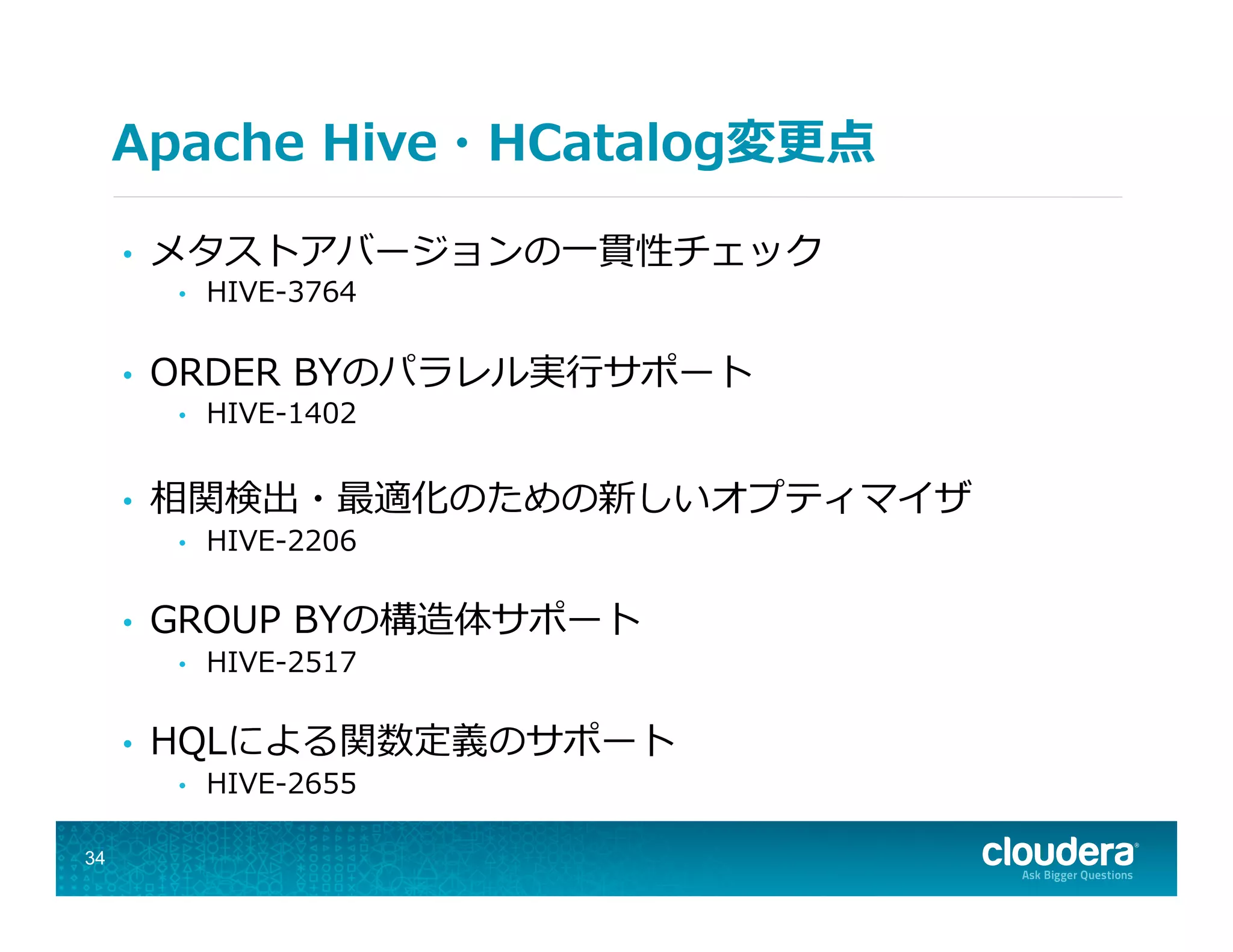 Apache  Hive・HCatalog変更更点
•  メタストアバージョンの⼀一貫性チェック
•  HIVE-‐‑‒3764
•  ORDER  BYのパラレル実⾏行行サポート
•  HIVE-‐‑‒1402
•  相関検出・最適化のための新しいオプティマイザ
•  HIVE-‐‑‒2206
•  GROUP  BYの構造体サポート
•  HIVE-‐‑‒2517
•  HQLによる関数定義のサポート
•  HIVE-‐‑‒2655
34
 