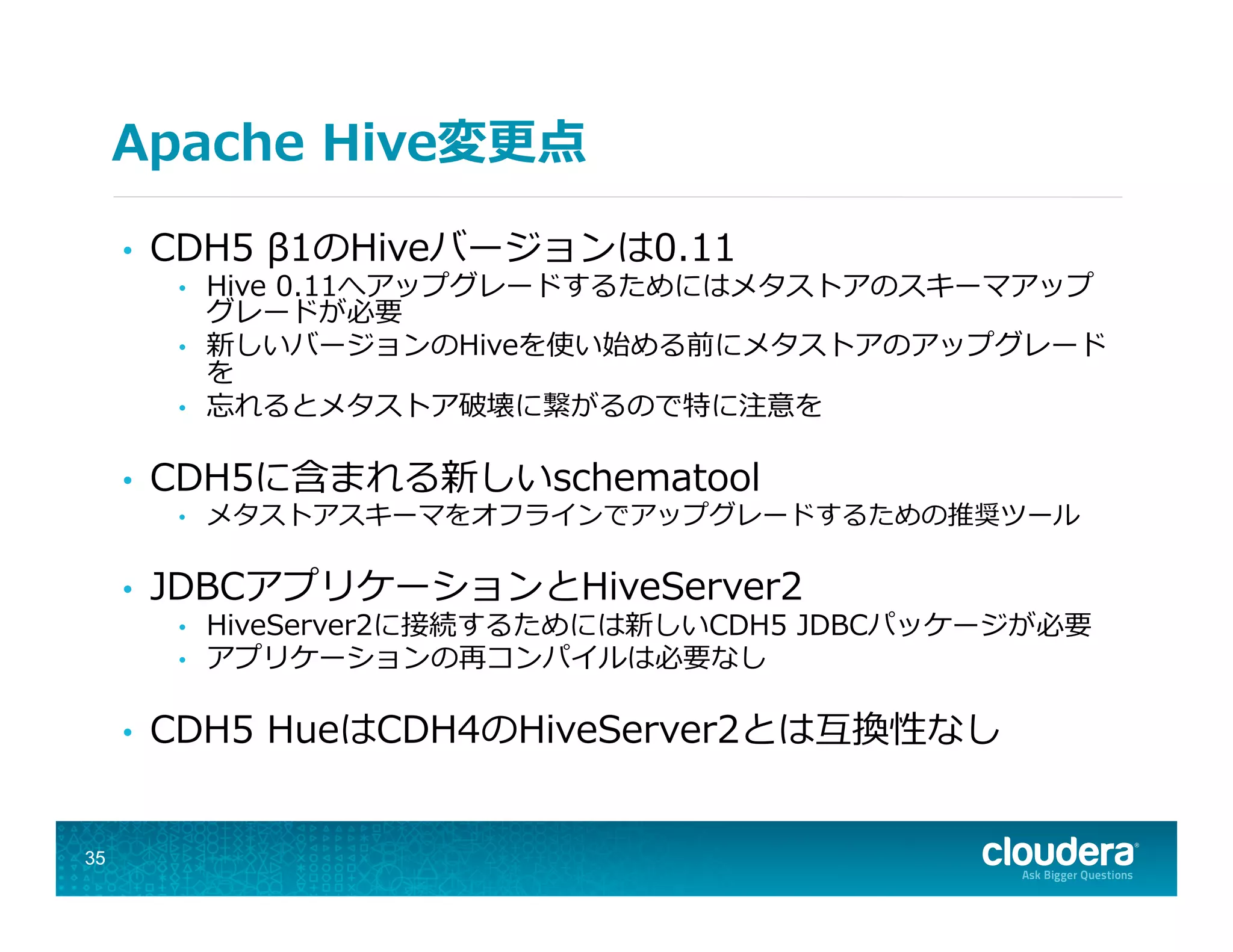 Apache  Hive変更更点
•  CDH5  β1のHiveバージョンは0.11
•  Hive  0.11へアップグレードするためにはメタストアのスキーマアップ
グレードが必要
•  新しいバージョンのHiveを使い始める前にメタストアのアップグレード
を
•  忘れるとメタストア破壊に繋がるので特に注意を
•  CDH5に含まれる新しいschematool
•  メタストアスキーマをオフラインでアップグレードするための推奨ツール
•  JDBCアプリケーションとHiveServer2
•  HiveServer2に接続するためには新しいCDH5  JDBCパッケージが必要
•  アプリケーションの再コンパイルは必要なし
•  CDH5  HueはCDH4のHiveServer2とは互換性なし
35
 
