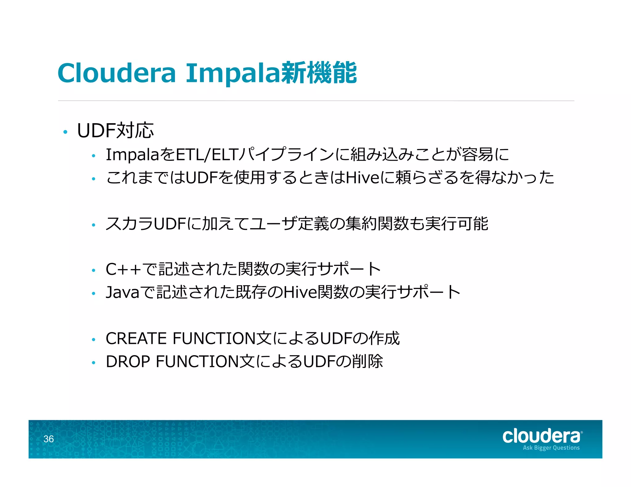Cloudera  Impala新機能
•  UDF対応
•  ImpalaをETL/ELTパイプラインに組み込みことが容易易に
•  これまではUDFを使⽤用するときはHiveに頼らざるを得なかった
•  スカラUDFに加えてユーザ定義の集約関数も実⾏行行可能
•  C++で記述された関数の実⾏行行サポート
•  Javaで記述された既存のHive関数の実⾏行行サポート
•  CREATE  FUNCTION⽂文によるUDFの作成
•  DROP  FUNCTION⽂文によるUDFの削除
36
 