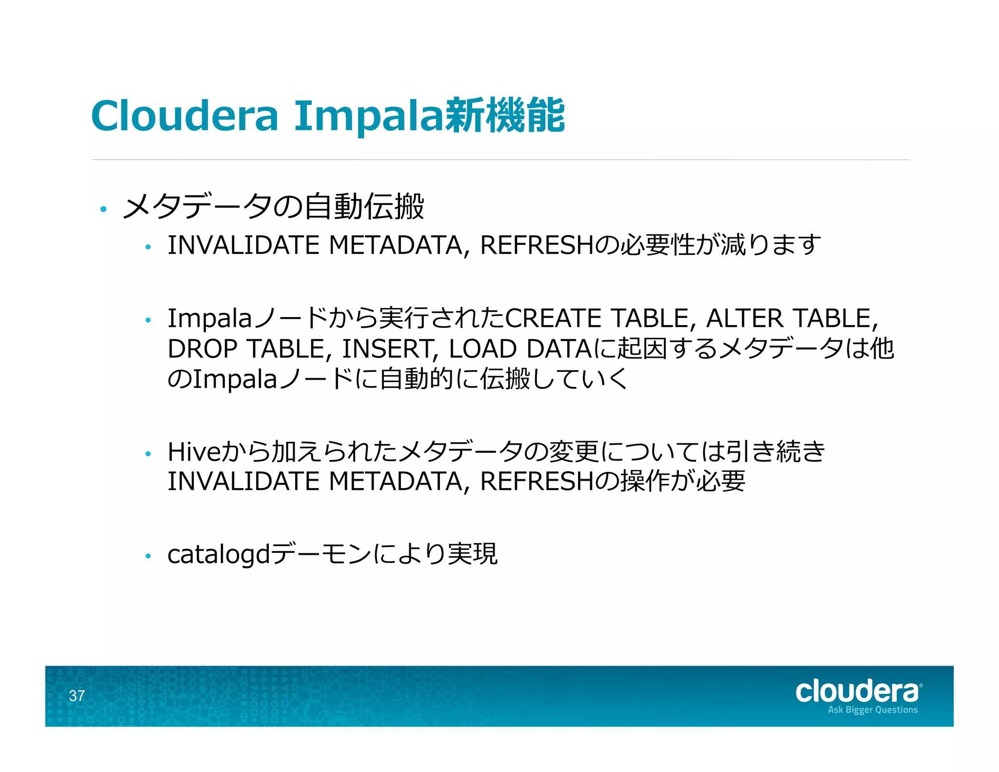 Cloudera  Impala新機能
•  メタデータの⾃自動伝搬
•  INVALIDATE  METADATA,  REFRESHの必要性が減ります
•  Impalaノードから実⾏行行されたCREATE  TABLE,  ALTER  TABLE,  
DROP  TABLE,  INSERT,  LOAD  DATAに起因するメタデータは他
のImpalaノードに⾃自動的に伝搬していく
•  Hiveから加えられたメタデータの変更更については引き続き
INVALIDATE  METADATA,  REFRESHの操作が必要
•  catalogdデーモンにより実現
37
 
