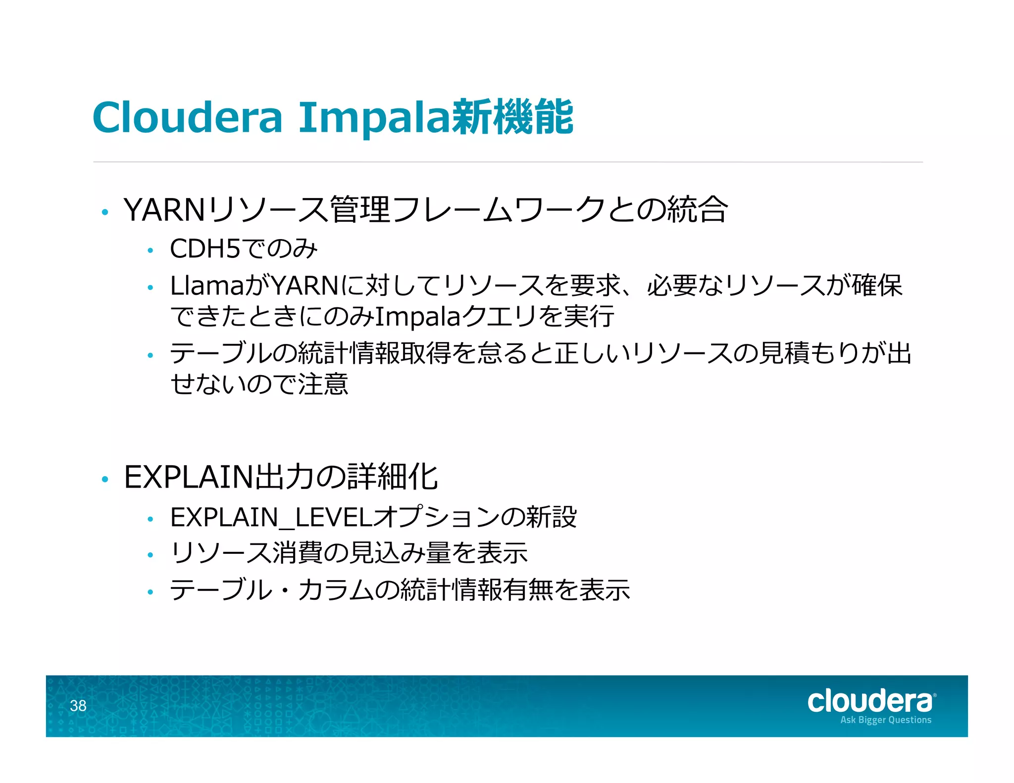 Cloudera  Impala新機能
•  YARNリソース管理理フレームワークとの統合
•  CDH5でのみ
•  LlamaがYARNに対してリソースを要求、必要なリソースが確保
できたときにのみImpalaクエリを実⾏行行
•  テーブルの統計情報取得を怠ると正しいリソースの⾒見見積もりが出
せないので注意
•  EXPLAIN出⼒力力の詳細化
•  EXPLAIN_̲LEVELオプションの新設
•  リソース消費の⾒見見込み量量を表⽰示
•  テーブル・カラムの統計情報有無を表⽰示
38
 
