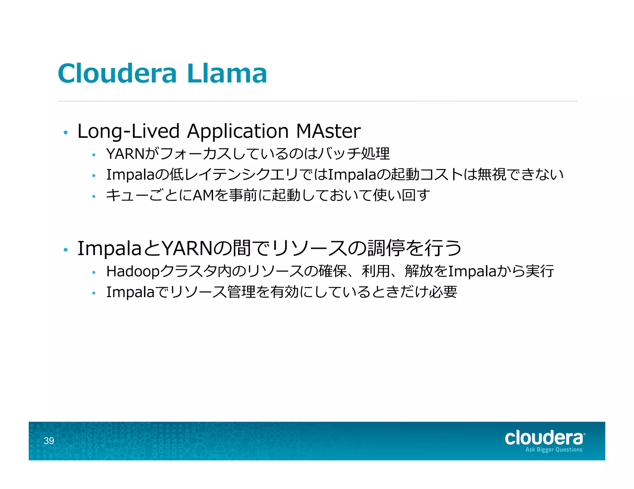 Cloudera  Llama
•  Long-‐‑‒Lived  Application  MAster
•  YARNがフォーカスしているのはバッチ処理理
•  Impalaの低レイテンシクエリではImpalaの起動コストは無視できない
•  キューごとにAMを事前に起動しておいて使い回す
•  ImpalaとYARNの間でリソースの調停を⾏行行う
•  Hadoopクラスタ内のリソースの確保、利利⽤用、解放をImpalaから実⾏行行
•  Impalaでリソース管理理を有効にしているときだけ必要
39
 