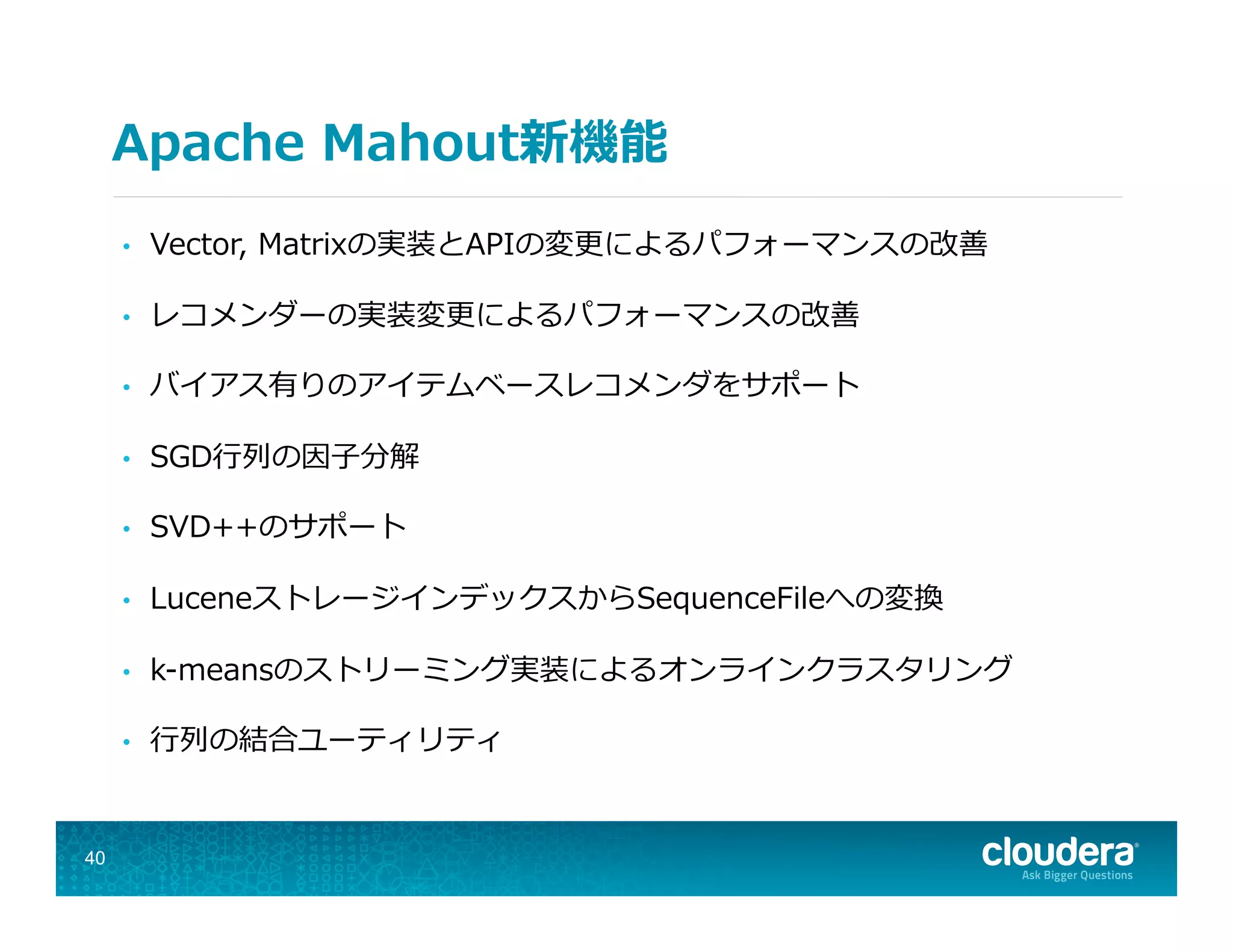 Apache  Mahout新機能
•  Vector,  Matrixの実装とAPIの変更更によるパフォーマンスの改善
•  レコメンダーの実装変更更によるパフォーマンスの改善
•  バイアス有りのアイテムベースレコメンダをサポート
•  SGD⾏行行列列の因⼦子分解
•  SVD++のサポート
•  LuceneストレージインデックスからSequenceFileへの変換
•  k-‐‑‒meansのストリーミング実装によるオンラインクラスタリング
•  ⾏行行列列の結合ユーティリティ
40
 
