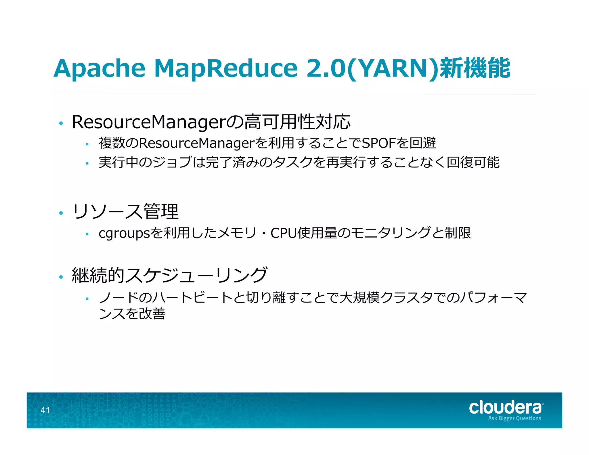 Apache  MapReduce  2.0(YARN)新機能
•  ResourceManagerの⾼高可⽤用性対応
•  複数のResourceManagerを利利⽤用することでSPOFを回避
•  実⾏行行中のジョブは完了了済みのタスクを再実⾏行行することなく回復復可能
•  リソース管理理
•  cgroupsを利利⽤用したメモリ・CPU使⽤用量量のモニタリングと制限
•  継続的スケジューリング
•  ノードのハートビートと切切り離離すことで⼤大規模クラスタでのパフォーマ
ンスを改善
41
 