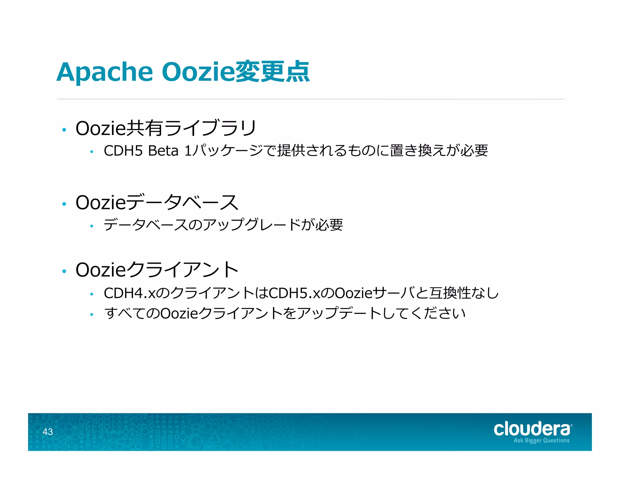Apache  Oozie変更更点
•  Oozie共有ライブラリ
•  CDH5  Beta  1パッケージで提供されるものに置き換えが必要
•  Oozieデータベース
•  データベースのアップグレードが必要
•  Oozieクライアント
•  CDH4.xのクライアントはCDH5.xのOozieサーバと互換性なし
•  すべてのOozieクライアントをアップデートしてください
43
 
