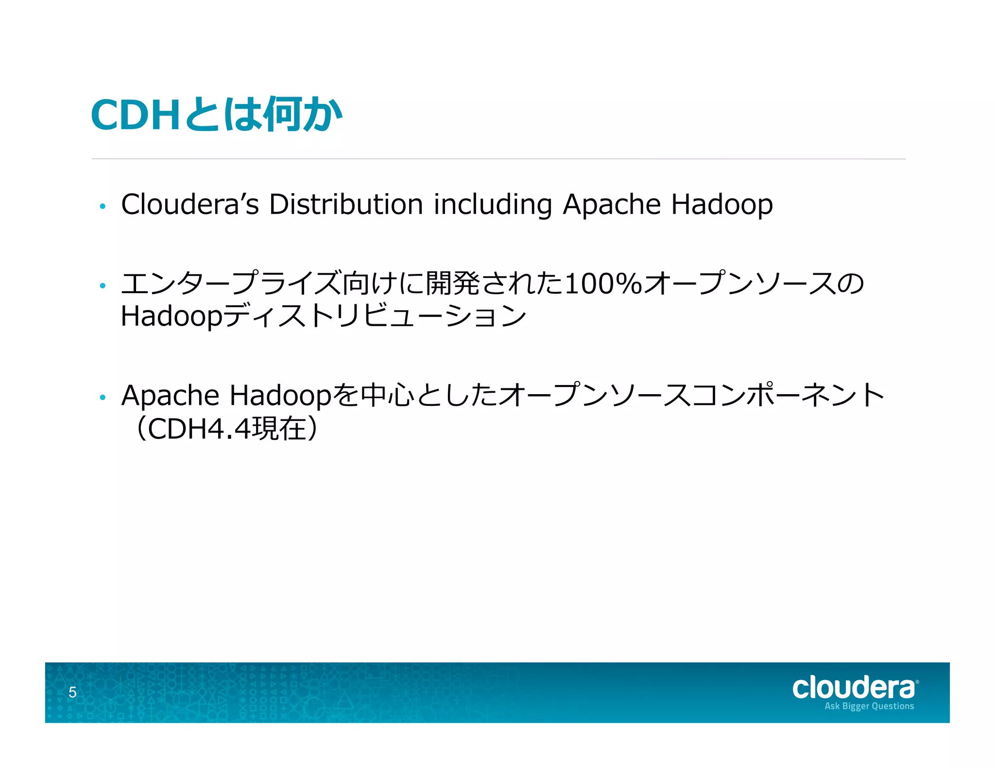 CDHとは何か
•  Clouderaʼ’s  Distribution  including  Apache  Hadoop
•  エンタープライズ向けに開発された100%オープンソースの
Hadoopディストリビューション
•  Apache  Hadoopを中⼼心としたオープンソースコンポーネント
（CDH4.4現在）
5
 