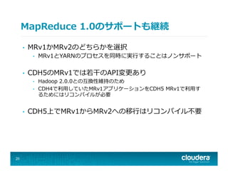 MapReduce  1.0のサポートも継続
•  MRv1かMRv2のどちらかを選択
•  MRv1とYARNのプロセスを同時に実⾏行行することはノンサポート
•  CDH5のMRv1では若若⼲干のAPI変更更あり
•  Hadoop  2.0.0との互換性維持のため
•  CDH4で利利⽤用していたMRv1アプリケーションをCDH5  MRv1で利利⽤用す
るためにはリコンパイルが必要
•  CDH5上でMRv1からMRv2への移⾏行行はリコンパイル不不要
20
 