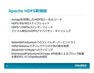 Apache  HDFS新機能
•  mmapを利利⽤用したHDFSローカルリード
•  HDFS  RW/ROスナップショット
•  HDFSへのNFSv3インターフェース
•  ファイル単位のHDFSアドバイザリ・キャッシング
•  WebHdfsFileSystemでのフェイルオーバーとリトライ
•  HdfsFileStatusでディレクトリの⼦子供の数を取得
•  INodeIdからINodeへのマッピング
•  DistributedFileSystemのCreate  API拡張によるブロック配置
を優先的に⾏行行うDataNode指定
28
 