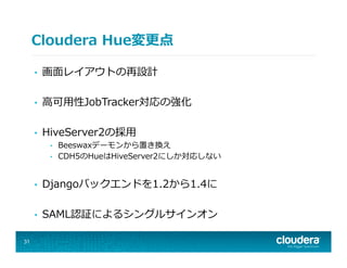 Cloudera  Hue変更更点
•  画⾯面レイアウトの再設計
•  ⾼高可⽤用性JobTracker対応の強化
•  HiveServer2の採⽤用
•  Beeswaxデーモンから置き換え
•  CDH5のHueはHiveServer2にしか対応しない
•  Djangoバックエンドを1.2から1.4に
•  SAML認証によるシングルサインオン
31
 
