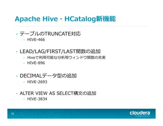 Apache  Hive・HCatalog新機能
•  テーブルのTRUNCATE対応
•  HIVE-‐‑‒466
•  LEAD/LAG/FIRST/LAST関数の追加
•  Hiveで利利⽤用可能な分析⽤用ウィンドウ関数の充実
•  HIVE-‐‑‒896
•  DECIMALデータ型の追加
•  HIVE-‐‑‒2693
•  ALTER  VIEW  AS  SELECT構⽂文の追加
•  HIVE-‐‑‒3834
33
 