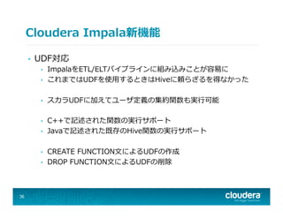 Cloudera  Impala新機能
•  UDF対応
•  ImpalaをETL/ELTパイプラインに組み込みことが容易易に
•  これまではUDFを使⽤用するときはHiveに頼らざるを得なかった
•  スカラUDFに加えてユーザ定義の集約関数も実⾏行行可能
•  C++で記述された関数の実⾏行行サポート
•  Javaで記述された既存のHive関数の実⾏行行サポート
•  CREATE  FUNCTION⽂文によるUDFの作成
•  DROP  FUNCTION⽂文によるUDFの削除
36
 