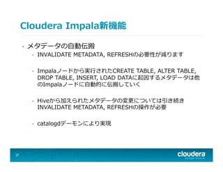 Cloudera  Impala新機能
•  メタデータの⾃自動伝搬
•  INVALIDATE  METADATA,  REFRESHの必要性が減ります
•  Impalaノードから実⾏行行されたCREATE  TABLE,  ALTER  TABLE,  
DROP  TABLE,  INSERT,  LOAD  DATAに起因するメタデータは他
のImpalaノードに⾃自動的に伝搬していく
•  Hiveから加えられたメタデータの変更更については引き続き
INVALIDATE  METADATA,  REFRESHの操作が必要
•  catalogdデーモンにより実現
37
 