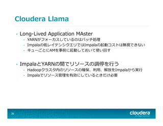 Cloudera  Llama
•  Long-‐‑‒Lived  Application  MAster
•  YARNがフォーカスしているのはバッチ処理理
•  Impalaの低レイテンシクエリではImpalaの起動コストは無視できない
•  キューごとにAMを事前に起動しておいて使い回す
•  ImpalaとYARNの間でリソースの調停を⾏行行う
•  Hadoopクラスタ内のリソースの確保、利利⽤用、解放をImpalaから実⾏行行
•  Impalaでリソース管理理を有効にしているときだけ必要
39
 