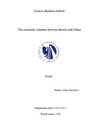 Geneva Business School	
  
	
  
	
  
	
  
	
  
	
  
The economic relations between Russia and China
	
  
	
  
	
  
	
  
	
  
	
  
	
  
Essay 	
  
	
  
	
  
	
  
	
  
Name: Aidar Nuraliyev
Submission date: 10/01/2015
Word count: 5526
 