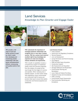 Land Services
Knowledge to Plan Smarter and Engage Faster
TRC understands the importance of
managing landowner relationships and
recognizes this as a key value in project
success. TRC has a proven track record of
excellent right-of-way knowledge and
experience to meet ever-changing
industry standards and requirements.
TRC’s breadth of capabilities includes a
comprehensive program of established
quality control and assurance objectives
from the initiation of a project all the
way through the final stages of in-service
and operation. When reviewing new or
potential projects, our team works closely
with engineering, survey, environmental
and construction staff to receive and
provide initial input to ensure that realistic
construction and financial projections are
established.
Land Services Include:
•	 Public Outreach
•	 Government and Regulatory Compliance
•	 Records Research
•	 Line List Development
•	 Survey Permission and Permit Crossings
•	 Due Diligence
•	 ROW and Work Space Acquisition
•	 Construction Support
•	 Site Assessments and Acquisition
•	 Damage Settlement and Reclamation
•	 Environmental Planning and
Remediation
•	 Local, State and Federal Permitting
•	 Clearance Surveys and Consultations
•	 FERC Licensing
•	 Environmental Impact Assessments
•	 Post-Construction Monitoring and
Compliance
TRC provides a full
range of Land and
Survey services to meet
our client’s needs,
from developing and
maintaining positive
relationships with land
owners and government
officials, to processing
and quality control of raw
data.
 