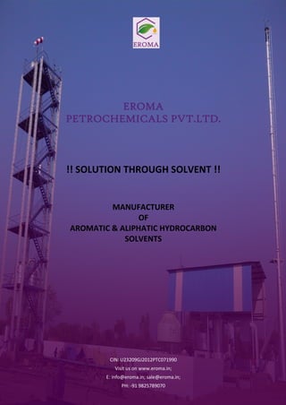 EROMA
PETROCHEMICALS PVT.LTD.
!! SOLUTION THROUGH SOLVENT !!
MANUFACTURER
OF
AROMATIC & ALIPHATIC HYDROCARBON
SOLVENTS
CIN: U23209GJ2012PTC071990
Visit us on www.eroma.in;
E: info@eroma.in; sale@eroma.in;
PH: -91 9825789070
 